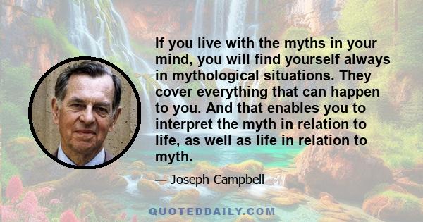 If you live with the myths in your mind, you will find yourself always in mythological situations. They cover everything that can happen to you. And that enables you to interpret the myth in relation to life, as well as 