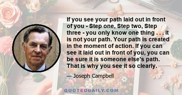 If you see your path laid out in front of you - Step one, Step two, Step three - you only know one thing . . . it is not your path. Your path is created in the moment of action. If you can see it laid out in front of