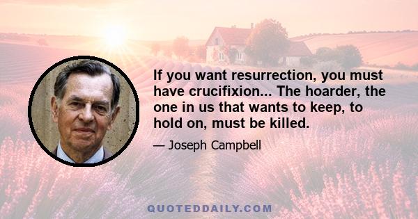 If you want resurrection, you must have crucifixion... The hoarder, the one in us that wants to keep, to hold on, must be killed.