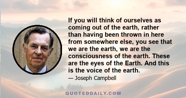 If you will think of ourselves as coming out of the earth, rather than having been thrown in here from somewhere else, you see that we are the earth, we are the consciousness of the earth. These are the eyes of the