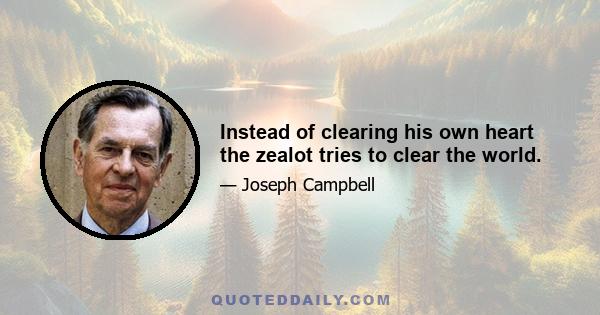 Instead of clearing his own heart the zealot tries to clear the world.