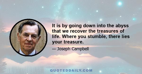 It is by going down into the abyss that we recover the treasures of life. Where you stumble, there lies your treasure.