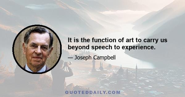 It is the function of art to carry us beyond speech to experience.