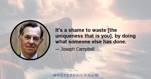 It's a shame to waste [the uniqueness that is you], by doing what someone else has done.