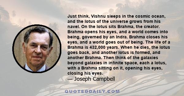 Just think, Vishnu sleeps in the cosmic ocean, and the lotus of the universe grows from his navel. On the lotus sits Brahma, the creator. Brahma opens his eyes, and a world comes into being, governed by an Indra. Brahma 