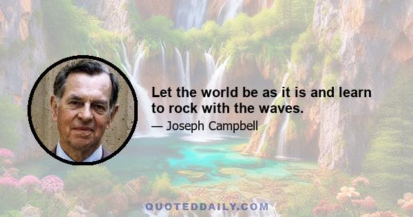 Let the world be as it is and learn to rock with the waves.