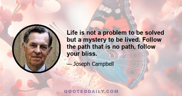 Life is not a problem to be solved but a mystery to be lived. Follow the path that is no path, follow your bliss.