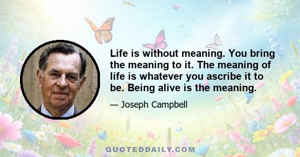 Life is without meaning. You bring the meaning to it. The meaning of life is whatever you ascribe it to be. Being alive is the meaning.