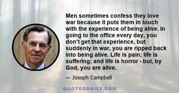 Men sometimes confess they love war because it puts them in touch with the experience of being alive. In going to the office every day, you don't get that experience, but suddenly in war, you are ripped back into being