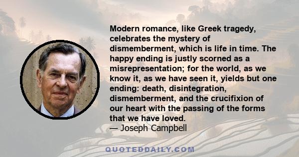 Modern romance, like Greek tragedy, celebrates the mystery of dismemberment, which is life in time. The happy ending is justly scorned as a misrepresentation; for the world, as we know it, as we have seen it, yields but 