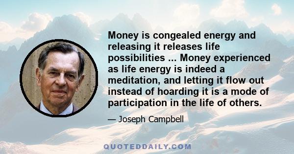 Money is congealed energy and releasing it releases life possibilities ... Money experienced as life energy is indeed a meditation, and letting it flow out instead of hoarding it is a mode of participation in the life