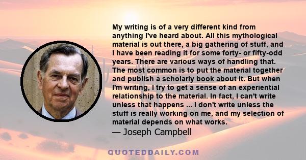 My writing is of a very different kind from anything I've heard about. All this mythological material is out there, a big gathering of stuff, and I have been reading it for some forty- or fifty-odd years. There are