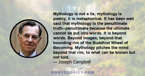 Mythology is not a lie, mythology is poetry, it is metaphorical. It has been well said that mythology is the penultimate truth--penultimate because the ultimate cannot be put into words. It is beyond words. Beyond