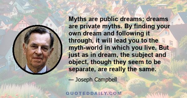 Myths are public dreams; dreams are private myths. By finding your own dream and following it through, it will lead you to the myth-world in which you live. But just as in dream, the subject and object, though they seem 