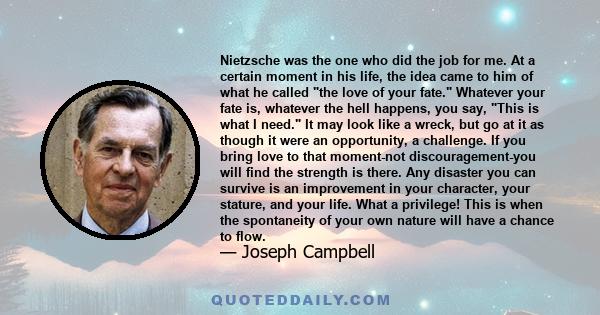 Nietzsche was the one who did the job for me. At a certain moment in his life, the idea came to him of what he called the love of your fate. Whatever your fate is, whatever the hell happens, you say, This is what I