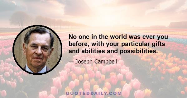 No one in the world was ever you before, with your particular gifts and abilities and possibilities.