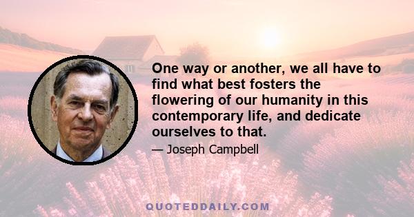 One way or another, we all have to find what best fosters the flowering of our humanity in this contemporary life, and dedicate ourselves to that.