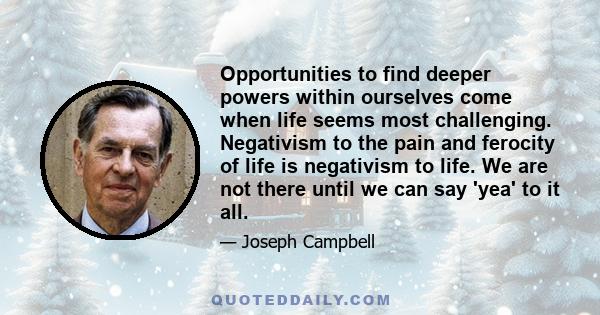 Opportunities to find deeper powers within ourselves come when life seems most challenging. Negativism to the pain and ferocity of life is negativism to life. We are not there until we can say 'yea' to it all.