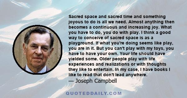 Sacred space and sacred time and something joyous to do is all we need. Almost anything then becomes a continuous and increasing joy. What you have to do, you do with play. I think a good way to conceive of sacred space 