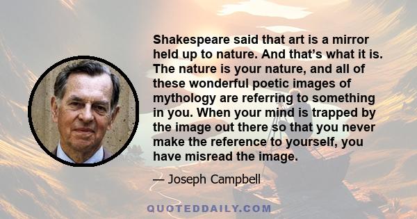 Shakespeare said that art is a mirror held up to nature. And that’s what it is. The nature is your nature, and all of these wonderful poetic images of mythology are referring to something in you. When your mind is