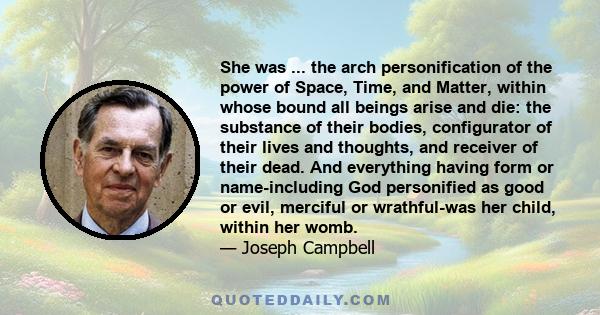 She was ... the arch personification of the power of Space, Time, and Matter, within whose bound all beings arise and die: the substance of their bodies, configurator of their lives and thoughts, and receiver of their