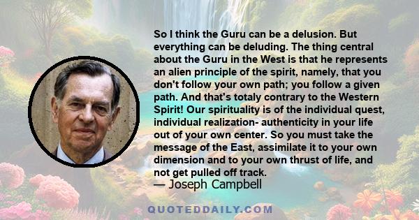 So I think the Guru can be a delusion. But everything can be deluding. The thing central about the Guru in the West is that he represents an alien principle of the spirit, namely, that you don't follow your own path;