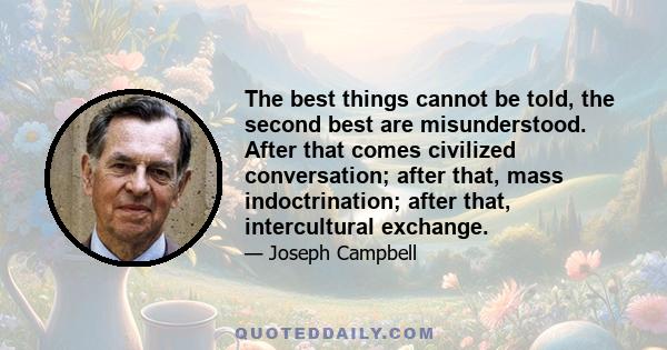 The best things cannot be told, the second best are misunderstood. After that comes civilized conversation; after that, mass indoctrination; after that, intercultural exchange.