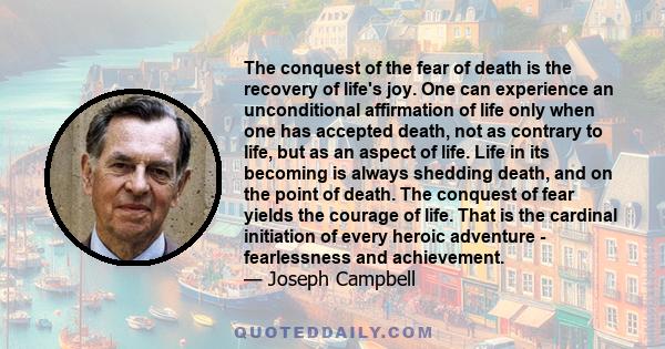 The conquest of the fear of death is the recovery of life's joy. One can experience an unconditional affirmation of life only when one has accepted death, not as contrary to life, but as an aspect of life. Life in its