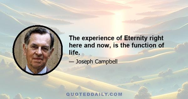 The experience of Eternity right here and now, is the function of life.