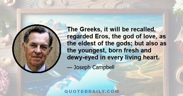 The Greeks, it will be recalled, regarded Eros, the god of love, as the eldest of the gods; but also as the youngest, born fresh and dewy-eyed in every living heart.