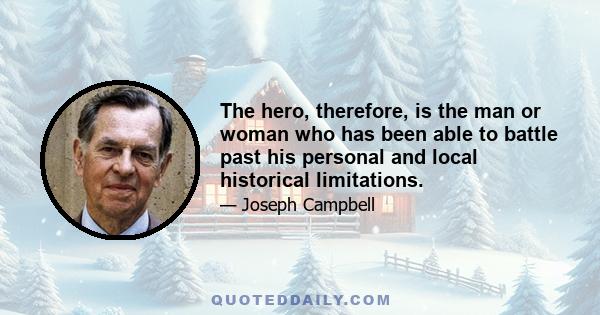 The hero, therefore, is the man or woman who has been able to battle past his personal and local historical limitations.