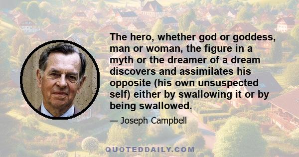 The hero, whether god or goddess, man or woman, the figure in a myth or the dreamer of a dream discovers and assimilates his opposite (his own unsuspected self) either by swallowing it or by being swallowed.