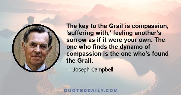 The key to the Grail is compassion, 'suffering with,' feeling another's sorrow as if it were your own. The one who finds the dynamo of compassion is the one who's found the Grail.