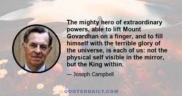 The mighty hero of extraordinary powers, able to lift Mount Govardhan on a finger, and to fill himself with the terrible glory of the universe, is each of us: not the physical self visible in the mirror, but the King