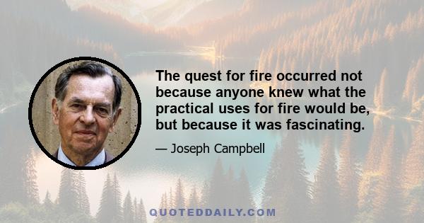 The quest for fire occurred not because anyone knew what the practical uses for fire would be, but because it was fascinating.