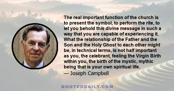 The real important function of the church is to present the symbol, to perform the rite, to let you behold this divine message in such a way that you are capable of experiencing it. What the relationship of the Father