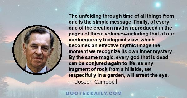 The unfolding through time of all things from one is the simple message, finally, of every one of the creation myths reproduced in the pages of these volumes-including that of our contemporary biological view, which