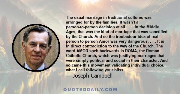 The usual marriage in traditional cultures was arranged for by the families. It wasn't a person-to-person decision at all. . . . In the Middle Ages, that was the kind of marriage that was sanctified by the Church. And