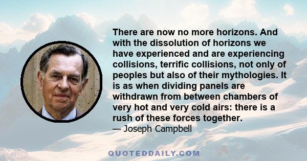 There are now no more horizons. And with the dissolution of horizons we have experienced and are experiencing collisions, terrific collisions, not only of peoples but also of their mythologies. It is as when dividing