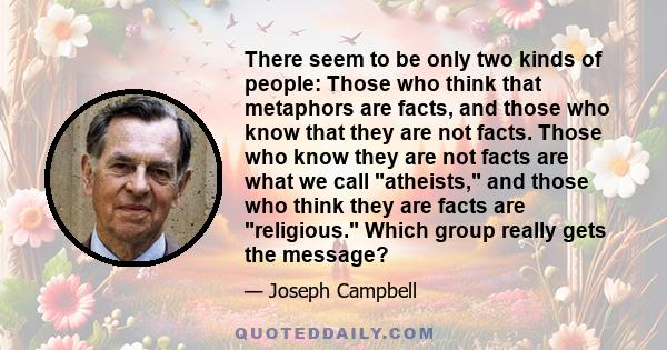 There seem to be only two kinds of people: Those who think that metaphors are facts, and those who know that they are not facts. Those who know they are not facts are what we call atheists, and those who think they are