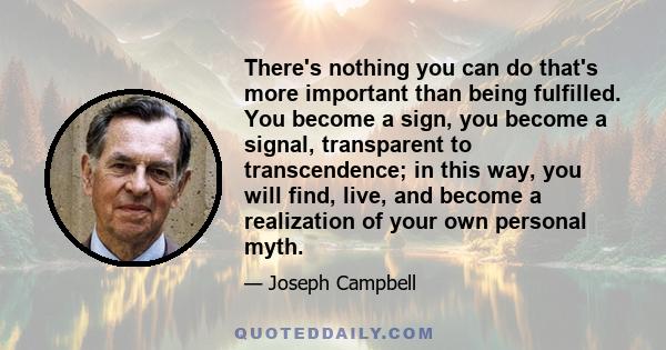 There's nothing you can do that's more important than being fulfilled. You become a sign, you become a signal, transparent to transcendence; in this way, you will find, live, and become a realization of your own