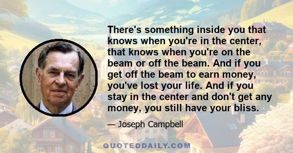 There's something inside you that knows when you're in the center, that knows when you're on the beam or off the beam. And if you get off the beam to earn money, you've lost your life. And if you stay in the center and