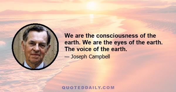 We are the consciousness of the earth. We are the eyes of the earth. The voice of the earth.