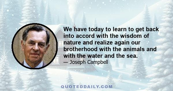 We have today to learn to get back into accord with the wisdom of nature and realize again our brotherhood with the animals and with the water and the sea.