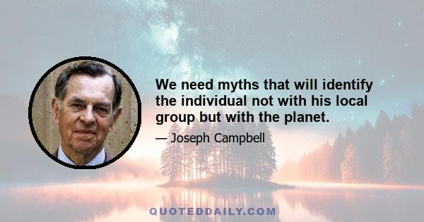 We need myths that will identify the individual not with his local group but with the planet.