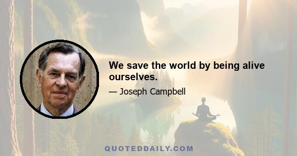 We save the world by being alive ourselves.