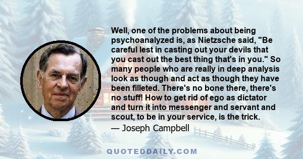 Well, one of the problems about being psychoanalyzed is, as Nietzsche said, Be careful lest in casting out your devils that you cast out the best thing that's in you. So many people who are really in deep analysis look