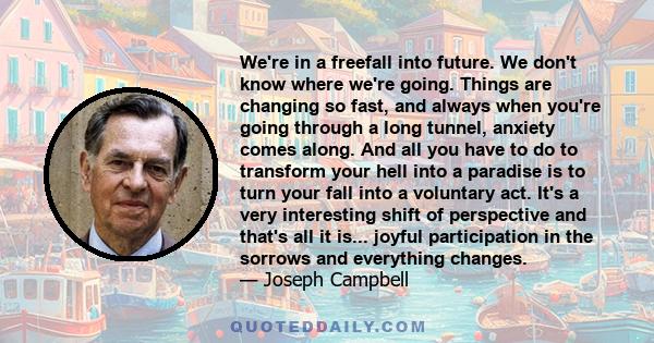 We're in a freefall into future. We don't know where we're going. Things are changing so fast, and always when you're going through a long tunnel, anxiety comes along. And all you have to do to transform your hell into