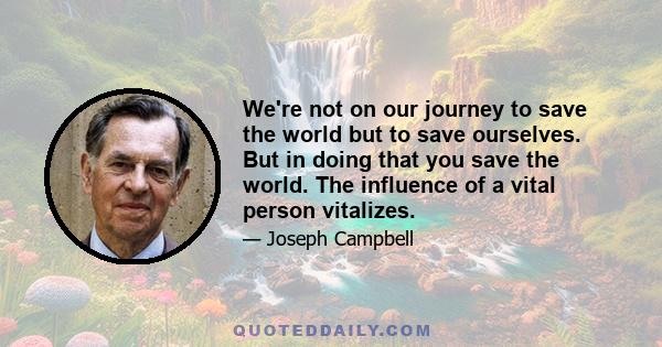 We're not on our journey to save the world but to save ourselves. But in doing that you save the world. The influence of a vital person vitalizes.