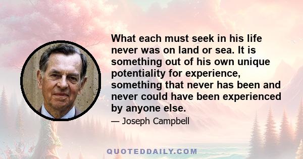 What each must seek in his life never was on land or sea. It is something out of his own unique potentiality for experience, something that never has been and never could have been experienced by anyone else.